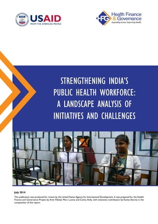 July 2014
This publication was produced for review by the United States Agency for International Development. It was prepared for the Health
Finance and Governance Project by Amit Paliwal, Marc Luoma and Carlos Avila, with extensive contribution by Kavita Sharma in the
composition of this report.
STRENGTHENING INDIA’S
PUBLIC HEALTH WORKFORCE:
A LANDSCAPE ANALYSIS OF
INITIATIVES AND CHALLENGES
 