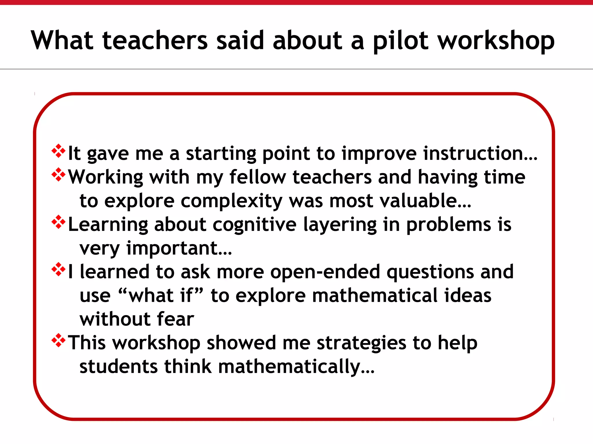 It gave me a starting point to improve instruction…
Working with my fellow teachers and having time
to explore complexity was most valuable…
Learning about cognitive layering in problems is
very important…
I learned to ask more open-ended questions and
use “what if” to explore mathematical ideas
without fear
This workshop showed me strategies to help
students think mathematically…
What teachers said about a pilot workshop
 
