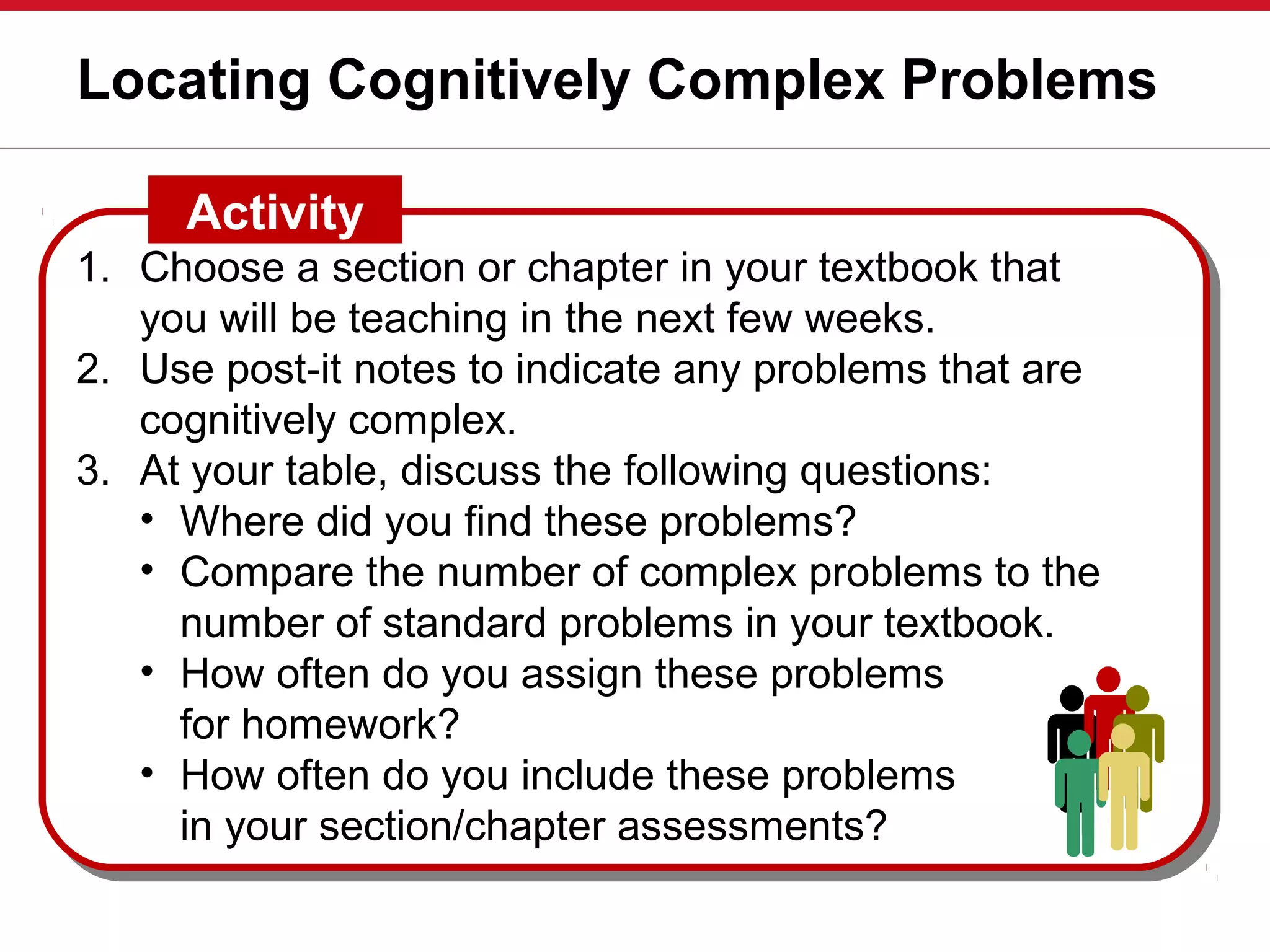 Locating Cognitively Complex Problems
1. Choose a section or chapter in your textbook that
you will be teaching in the next few weeks.
2. Use post-it notes to indicate any problems that are
cognitively complex.
3. At your table, discuss the following questions:
• Where did you find these problems?
• Compare the number of complex problems to the
number of standard problems in your textbook.
• How often do you assign these problems
for homework?
• How often do you include these problems
in your section/chapter assessments?
Activity
 