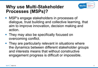 Why use Multi-Stakeholder  Processes (MSPs)? <ul><li>MSP’s engage stakeholders in processes of dialogue, trust building an...