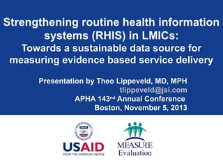 Strengthening routine health information
systems (RHIS) in LMICs:
Towards a sustainable data source for
measuring evidence based service delivery
Presentation by Theo Lippeveld, MD, MPH
tlippeveld@jsi.com
APHA 143nd
Annual Conference
Boston, November 5, 2013
 