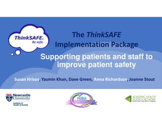 Supporting patients and staff to
improve patient safety
The ThinkSAFE
Implementation Package
Susan Hrisos, Yasmin Khan, Dave Green, Anna Richardson, Joanne Stout
 