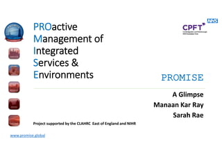 www.promise.global
PROactive
Management of
Integrated
Services &
Environments
A Glimpse
Manaan Kar Ray
Sarah Rae
Project supported by the CLAHRC East of England and NIHR
PROMISE
 