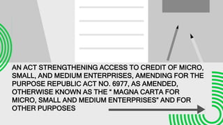 AN ACT STRENGTHENING ACCESS TO CREDIT OF MICRO,
SMALL, AND MEDIUM ENTERPRISES, AMENDING FOR THE
PURPOSE REPUBLIC ACT NO. 6977, AS AMENDED,
OTHERWISE KNOWN AS THE “ MAGNA CARTA FOR
MICRO, SMALL AND MEDIUM ENTERPRISES” AND FOR
OTHER PURPOSES
 