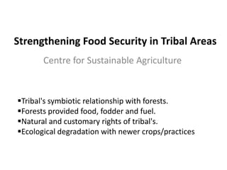 Strengthening Food Security in Tribal Areas
       Centre for Sustainable Agriculture


Tribal's symbiotic relationship with forests.
Forests provided food, fodder and fuel.
Natural and customary rights of tribal's.
Ecological degradation with newer crops/practices
 
