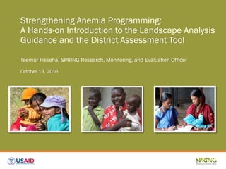 Strengthening Anemia Programming:
A Hands-on Introduction to the Landscape Analysis
Guidance and the District Assessment Tool
Teemar Fisseha, SPRING Research, Monitoring, and Evaluation Officer
October 13, 2016
 