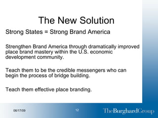 The New Solution Strong States = Strong Brand America Strengthen Brand America through dramatically improved place brand mastery within the U.S. economic development community. Teach them to be the credible messengers who can begin the process of bridge building. Teach them effective place branding.   