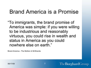 Brand America is a Promise “ To immigrants, the brand promise of America was simple: if you were willing to be industrious and reasonably virtuous, you could rise in wealth and status in America as you could nowhere else on earth.” Brand America - The Mother of All Brands 