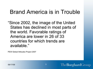 Brand America is in Trouble “ Since 2002, the image of the United States has declined in most parts of the world. Favorable ratings of America are lower in 26 of 33 countries for which trends are available.” PEW Global Attitudes Project 2007 