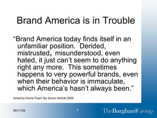 Brand America is in Trouble “ Brand America today finds itself in an unfamiliar position.  Derided, mistrusted ,  misunderstood, even hated, it just can’t seem to do anything right any more.  This sometimes happens to very powerful brands, even when their behavior is immaculate, which America’s hasn’t always been.”  America Home Free? By Simon Anholt 2005 