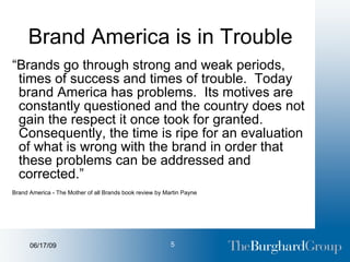 Brand America is in Trouble “ Brands go through strong and weak periods, times of success and times of trouble.  Today brand America has problems.  Its motives are constantly questioned and the country does not gain the respect it once took for granted.  Consequently, the time is ripe for an evaluation of what is wrong with the brand in order that these problems can be addressed and corrected.” Brand America - The Mother of all Brands book review by Martin Payne 
