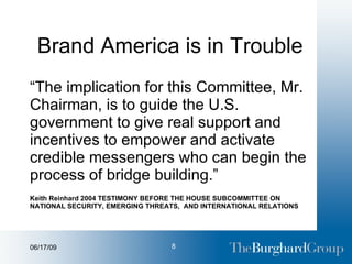 Brand America is in Trouble “ The implication for this Committee, Mr. Chairman, is to guide the U.S. government to give real support and incentives to empower and activate credible messengers who can begin the process of bridge building.” Keith Reinhard 2004 TESTIMONY BEFORE THE HOUSE SUBCOMMITTEE ON NATIONAL SECURITY, EMERGING THREATS,  AND INTERNATIONAL RELATIONS 