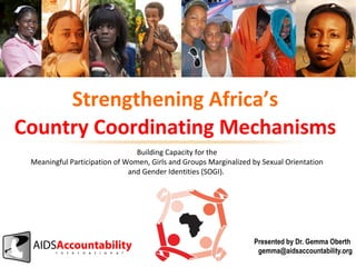 Strengthening Africa’s
Country Coordinating Mechanisms
Building Capacity for the
Meaningful Participation of Women, Girls and Groups Marginalized by Sexual Orientation
and Gender Identities (SOGI).

Presented by Dr. Gemma Oberth
gemma@aidsaccountability.org

 