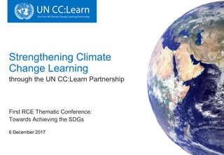 Strengthening Climate
Change Learning
through the UN CC:Learn Partnership
First RCE Thematic Conference:
Towards Achieving the SDGs
6 December 2017
 