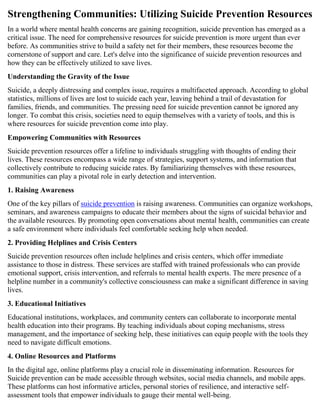 Strengthening Communities: Utilizing Suicide Prevention Resources
In a world where mental health concerns are gaining recognition, suicide prevention has emerged as a
critical issue. The need for comprehensive resources for suicide prevention is more urgent than ever
before. As communities strive to build a safety net for their members, these resources become the
cornerstone of support and care. Let's delve into the significance of suicide prevention resources and
how they can be effectively utilized to save lives.
Understanding the Gravity of the Issue
Suicide, a deeply distressing and complex issue, requires a multifaceted approach. According to global
statistics, millions of lives are lost to suicide each year, leaving behind a trail of devastation for
families, friends, and communities. The pressing need for suicide prevention cannot be ignored any
longer. To combat this crisis, societies need to equip themselves with a variety of tools, and this is
where resources for suicide prevention come into play.
Empowering Communities with Resources
Suicide prevention resources offer a lifeline to individuals struggling with thoughts of ending their
lives. These resources encompass a wide range of strategies, support systems, and information that
collectively contribute to reducing suicide rates. By familiarizing themselves with these resources,
communities can play a pivotal role in early detection and intervention.
1. Raising Awareness
One of the key pillars of suicide prevention is raising awareness. Communities can organize workshops,
seminars, and awareness campaigns to educate their members about the signs of suicidal behavior and
the available resources. By promoting open conversations about mental health, communities can create
a safe environment where individuals feel comfortable seeking help when needed.
2. Providing Helplines and Crisis Centers
Suicide prevention resources often include helplines and crisis centers, which offer immediate
assistance to those in distress. These services are staffed with trained professionals who can provide
emotional support, crisis intervention, and referrals to mental health experts. The mere presence of a
helpline number in a community's collective consciousness can make a significant difference in saving
lives.
3. Educational Initiatives
Educational institutions, workplaces, and community centers can collaborate to incorporate mental
health education into their programs. By teaching individuals about coping mechanisms, stress
management, and the importance of seeking help, these initiatives can equip people with the tools they
need to navigate difficult emotions.
4. Online Resources and Platforms
In the digital age, online platforms play a crucial role in disseminating information. Resources for
Suicide prevention can be made accessible through websites, social media channels, and mobile apps.
These platforms can host informative articles, personal stories of resilience, and interactive self-
assessment tools that empower individuals to gauge their mental well-being.
 