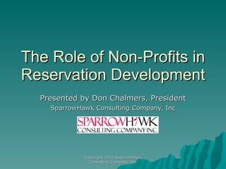 The Role of Non-Profits in Reservation Development Presented by Don Chalmers, President SparrowHawk Consulting Company, Inc Copyright 2010 SparrowHawk Consulting Company, Inc 