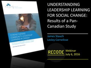 UNDERSTANDING
LEADERSHIP LEARNING
FOR SOCIAL CHANGE:
Results of a Pan-
Canadian Study
__________________
James Stauch
Lesley Cornelisse
Webinar
July 6, 2016
___________________________
 