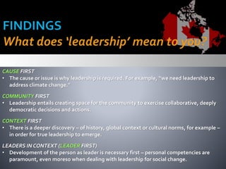 CAUSE FIRST
• The cause or issue is why leadership is required. For example, “we need leadership to
address climate change.”
COMMUNITY FIRST
• Leadership entails creating space for the community to exercise collaborative, deeply
democratic decisions and actions.
CONTEXT FIRST
• There is a deeper discovery – of history, global context or cultural norms, for example –
in order for true leadership to emerge.
LEADERS IN CONTEXT (LEADER FIRST)
• Development of the person as leader is necessary first – personal competencies are
paramount, even moreso when dealing with leadership for social change.
 