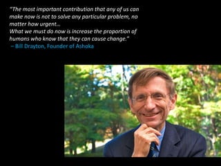“The most important contribution that any of us can
make now is not to solve any particular problem, no
matter how urgent…
What we must do now is increase the proportion of
humans who know that they can cause change.”
– Bill Drayton, Founder of Ashoka
 