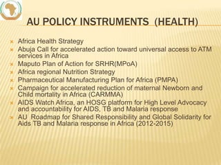 AU POLICY INSTRUMENTS (HEALTH)









Africa Health Strategy
Abuja Call for accelerated action toward universal access to ATM
services in Africa
Maputo Plan of Action for SRHR(MPoA)
Africa regional Nutrition Strategy
Pharmaceutical Manufacturing Plan for Africa (PMPA)
Campaign for accelerated reduction of maternal Newborn and
Child mortality in Africa (CARMMA)
AIDS Watch Africa, an HOSG platform for High Level Advocacy
and accountability for AIDS, TB and Malaria response
AU Roadmap for Shared Responsibility and Global Solidarity for
Aids TB and Malaria response in Africa (2012-2015)

 