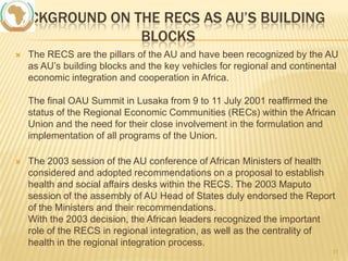 BACKGROUND ON THE RECS AS AU’S BUILDING
BLOCKS


The RECS are the pillars of the AU and have been recognized by the AU
as AU’s building blocks and the key vehicles for regional and continental
economic integration and cooperation in Africa.
The final OAU Summit in Lusaka from 9 to 11 July 2001 reaffirmed the
status of the Regional Economic Communities (RECs) within the African
Union and the need for their close involvement in the formulation and
implementation of all programs of the Union.



The 2003 session of the AU conference of African Ministers of health
considered and adopted recommendations on a proposal to establish
health and social affairs desks within the RECS. The 2003 Maputo
session of the assembly of AU Head of States duly endorsed the Report
of the Ministers and their recommendations.
With the 2003 decision, the African leaders recognized the important
role of the RECS in regional integration, as well as the centrality of
health in the regional integration process.
11

 