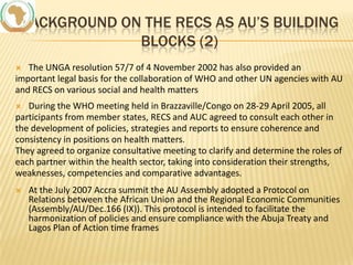 BACKGROUND ON THE RECS AS AU’S BUILDING
BLOCKS (2)
The UNGA resolution 57/7 of 4 November 2002 has also provided an
important legal basis for the collaboration of WHO and other UN agencies with AU
and RECS on various social and health matters


During the WHO meeting held in Brazzaville/Congo on 28-29 April 2005, all
participants from member states, RECS and AUC agreed to consult each other in
the development of policies, strategies and reports to ensure coherence and
consistency in positions on health matters.
They agreed to organize consultative meeting to clarify and determine the roles of
each partner within the health sector, taking into consideration their strengths,
weaknesses, competencies and comparative advantages.




At the July 2007 Accra summit the AU Assembly adopted a Protocol on
Relations between the African Union and the Regional Economic Communities
(Assembly/AU/Dec.166 (IX)). This protocol is intended to facilitate the
harmonization of policies and ensure compliance with the Abuja Treaty and
Lagos Plan of Action time frames

 