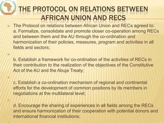 THE PROTOCOL ON RELATIONS BETWEEN
AFRICAN UNION AND RECS


The Protocol on relations between African Union and RECs agreed to:
a. Formalize, consolidate and promote closer co-operation among RECs
and between them and the AU through the co-ordination and
harmonization of their policies, measures, program and activities in all
fields and sectors;



b. Establish a framework for co-ordination of the activities of RECs in
their contribution to the realization of the objectives of the Constitutive
Act of the AU and the Abuja Treaty;


c. Establish a co-ordination mechanism of regional and continental
efforts for the development of common positions by its members in
negotiations at the multilateral level;


d. Encourage the sharing of experiences in all fields among the RECs
and ensure harmonization of their cooperation with potential donors and
international financial institutions;

 