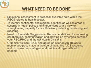 WHAT NEED TO BE DONE







Situational assessment to collect all available data within the
RECS related to health sector.
To identify continental and regional priorities as well as areas of
synergy in health policy and interventions with a view to
strengthening capacity for result delivery including monitoring and
reporting.
Need to formulate Suggestions/ Recommendations for improving
collaboration, communication and drawing on synergies between
your REC/RHO and the AU Health Divisions
Organise visits to RECS and agree on a forum AU-RECS to
monitor progress made in the coordinating the AIDS response
and to review the strategies and policies at regional level if
needed.

 