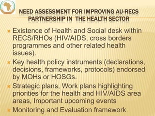 NEED ASSESSMENT FOR IMPROVING AU-RECS
PARTNERSHIP IN THE HEALTH SECTOR

Existence of Health and Social desk within
RECS/RHOs (HIV/AIDS, cross borders
programmes and other related health
issues).
 Key health policy instruments (declarations,
decisions, frameworks, protocols) endorsed
by MOHs or HOSGs.
 Strategic plans, Work plans highlighting
priorities for the health and HIV/AIDS area
areas, Important upcoming events
 Monitoring and Evaluation framework


 