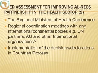NEED ASSESSMENT FOR IMPROVING AU-RECS
PARTNERSHIP IN THE HEALTH SECTOR (2)
The Regional Ministers of Health Conference
 Regional coordination meetings with any
international/continental bodies e.g. UN
partners, AU and other International
organizations?
 Implementation of the decisions/declarations
in Countries Process


 