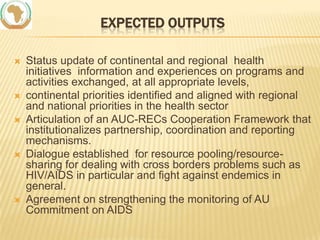 EXPECTED OUTPUTS









Status update of continental and regional health
initiatives information and experiences on programs and
activities exchanged, at all appropriate levels,
continental priorities identified and aligned with regional
and national priorities in the health sector
Articulation of an AUC-RECs Cooperation Framework that
institutionalizes partnership, coordination and reporting
mechanisms.
Dialogue established for resource pooling/resourcesharing for dealing with cross borders problems such as
HIV/AIDS in particular and fight against endemics in
general.
Agreement on strengthening the monitoring of AU
Commitment on AIDS

 