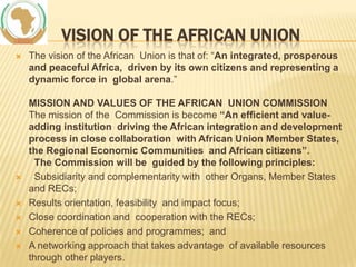 VISION OF THE AFRICAN UNION










The vision of the African Union is that of: “An integrated, prosperous
and peaceful Africa, driven by its own citizens and representing a
dynamic force in global arena.”
MISSION AND VALUES OF THE AFRICAN UNION COMMISSION
The mission of the Commission is become “An efficient and valueadding institution driving the African integration and development
process in close collaboration with African Union Member States,
the Regional Economic Communities and African citizens”.
The Commission will be guided by the following principles:
Subsidiarity and complementarity with other Organs, Member States
and RECs;
Results orientation, feasibility and impact focus;
Close coordination and cooperation with the RECs;
Coherence of policies and programmes; and
A networking approach that takes advantage of available resources
through other players.

 