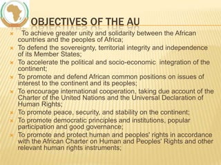 THE OBJECTIVES OF THE AU










To achieve greater unity and solidarity between the African
countries and the peoples of Africa;
To defend the sovereignty, territorial integrity and independence
of its Member States;
To accelerate the political and socio-economic integration of the
continent;
To promote and defend African common positions on issues of
interest to the continent and its peoples;
To encourage international cooperation, taking due account of the
Charter of the United Nations and the Universal Declaration of
Human Rights;
To promote peace, security, and stability on the continent;
To promote democratic principles and institutions, popular
participation and good governance;
To promote and protect human and peoples' rights in accordance
with the African Charter on Human and Peoples' Rights and other
relevant human rights instruments;

 