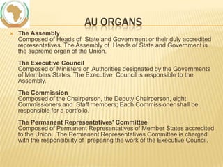 AU ORGANS


The Assembly
Composed of Heads of State and Government or their duly accredited
representatives. The Assembly of Heads of State and Government is
the supreme organ of the Union.
The Executive Council
Composed of Ministers or Authorities designated by the Governments
of Members States. The Executive Council is responsible to the
Assembly.

The Commission
Composed of the Chairperson, the Deputy Chairperson, eight
Commissioners and Staff members; Each Commissioner shall be
responsible for a portfolio.
The Permanent Representatives' Committee
Composed of Permanent Representatives of Member States accredited
to the Union. The Permanent Representatives Committee is charged
with the responsibility of preparing the work of the Executive Council.

 