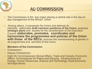 AU COMMISSION


The Commission is the key organ playing a central role in the day-today management of the African Union.



Among others, it represents the Union and defends its
interests; elaborates draft common positions of the Union; prepares
strategic plans and studies for the consideration of the Executive
Council; elaborates, promotes, coordinates and

harmonizes the programmes and policies of the Union
with those of the RECs; ensures the mainstreaming of gender in
all programmes and activities of the Union.





Members of the Commission
Chairperson;
Deputy Chairperson;
Eight (8) Commissioners (Social Affairs, Trade and Industry, Economic
Affairs, Commissioner for Peace and Security, Infrastructure and
Energy, Human Resources, Science and Technology, Rural Economy
and Agriculture)

 