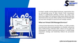 cybersecurityspeed.com
In today’s rapidly evolving digital landscape, organizations face
an ever-growing array of cyber threats. From ransomware
attacks to sophisticated phishing schemes, the stakes have
never been higher. For businesses that cannot afford a full-time
Chief Information Security Officer (CISO), Virtual CISO Managed
Services have emerged as a practical and strategic solution.
What are Virtual CISO Managed Services?
A Virtual Chief Information Security Officer, or vCISO, provides
executive-level cybersecurity guidance on a flexible, outsourced
basis. Unlike hiring a full-time CISO—which can be costly and
challenging for small to mid-sized enterprises—a vCISO brings
experience, strategy, and leadership without the permanent
overhead.
 