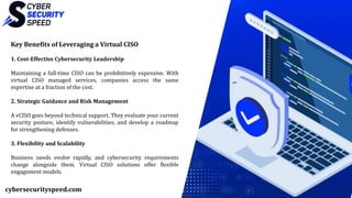 Key Benefits of Leveraging a Virtual CISO
1. Cost-Effective Cybersecurity Leadership
Maintaining a full-time CISO can be prohibitively expensive. With
virtual CISO managed services, companies access the same
expertise at a fraction of the cost.
2. Strategic Guidance and Risk Management
A vCISO goes beyond technical support. They evaluate your current
security posture, identify vulnerabilities, and develop a roadmap
for strengthening defenses.
3. Flexibility and Scalability
Business needs evolve rapidly, and cybersecurity requirements
change alongside them. Virtual CISO solutions offer flexible
engagement models.
cybersecurityspeed.com
 