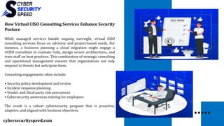 cybersecurityspeed.com
How Virtual CISO Consulting Services Enhance Security
Posture
While managed services handle ongoing oversight, virtual CISO
consulting services focus on advisory and project-based needs. For
instance, a business planning a cloud migration might engage a
vCISO consultant to evaluate risks, design secure architectures, and
train staff on best practices. This combination of strategic consulting
and operational management ensures that organizations not only
respond to threats but anticipate them.
Consulting engagements often include:
• Security policy development and review
• Incident response planning
• Vendor and third-party risk assessment
• Cybersecurity awareness training for employees
The result is a robust cybersecurity program that is proactive,
adaptive, and aligned with business objectives.
 