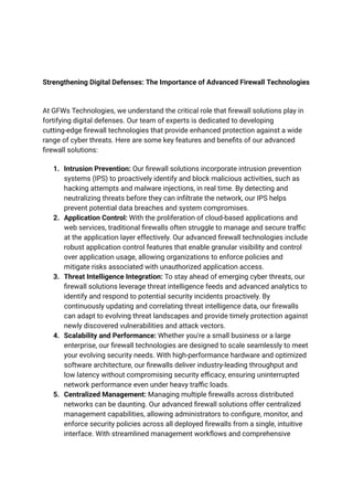 Strengthening Digital Defenses: The Importance of Advanced Firewall Technologies
At GFWs Technologies, we understand the critical role that firewall solutions play in
fortifying digital defenses. Our team of experts is dedicated to developing
cutting-edge firewall technologies that provide enhanced protection against a wide
range of cyber threats. Here are some key features and benefits of our advanced
firewall solutions:
1. Intrusion Prevention: Our firewall solutions incorporate intrusion prevention
systems (IPS) to proactively identify and block malicious activities, such as
hacking attempts and malware injections, in real time. By detecting and
neutralizing threats before they can infiltrate the network, our IPS helps
prevent potential data breaches and system compromises.
2. Application Control: With the proliferation of cloud-based applications and
web services, traditional firewalls often struggle to manage and secure traffic
at the application layer effectively. Our advanced firewall technologies include
robust application control features that enable granular visibility and control
over application usage, allowing organizations to enforce policies and
mitigate risks associated with unauthorized application access.
3. Threat Intelligence Integration: To stay ahead of emerging cyber threats, our
firewall solutions leverage threat intelligence feeds and advanced analytics to
identify and respond to potential security incidents proactively. By
continuously updating and correlating threat intelligence data, our firewalls
can adapt to evolving threat landscapes and provide timely protection against
newly discovered vulnerabilities and attack vectors.
4. Scalability and Performance: Whether you're a small business or a large
enterprise, our firewall technologies are designed to scale seamlessly to meet
your evolving security needs. With high-performance hardware and optimized
software architecture, our firewalls deliver industry-leading throughput and
low latency without compromising security efficacy, ensuring uninterrupted
network performance even under heavy traffic loads.
5. Centralized Management: Managing multiple firewalls across distributed
networks can be daunting. Our advanced firewall solutions offer centralized
management capabilities, allowing administrators to configure, monitor, and
enforce security policies across all deployed firewalls from a single, intuitive
interface. With streamlined management workflows and comprehensive
 
