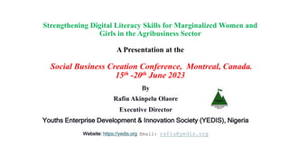 Strengthening Digital Literacy Skills for Marginalized Women and
Girls in the Agribusiness Sector
A Presentation at the
Social Business Creation Conference, Montreal, Canada.
15th -20th June 2023
By
Rafiu Akinpelu Olaore
Executive Director
Youths Enterprise Development & Innovation Society (YEDIS), Nigeria
Website: https://yedis.org Email: rafiu@yedis.org
 
