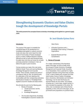Portais Corporativos



                                                                                                             biblioteca



                       Strengthening Economic Clusters and Value Chains
                       trough the development of Knowledge Portals
                       This article presents the conceptual bases to develop a knowledge portal applied on a general supply
                       chain.


                                                                                        Dr. José Cláudio Cyrineu Terra

                       Introduction                                                      Value Chains

                       The purpose of this paper is to establish the                •    A Brazilian Experience with a
                       conceptual bases for the development of a                         Knowledge Portal involving 15 Research
                       knowledge portal applied to a generic economic                    Organizations
                       cluster and value chain and to report the initial
                       results of Communities of Practice developed                 •    Expected Results and Final
                       across a number of different Research Institutes.                 Considerations
                       Although we start out with solid theoretical bases,
                       the paper does more than just review the concepts       1.	 Review	of	Concepts
                       previously presented or developed. In fact, we
                       believe this paper is quite innovative.                 For a better understanding of the theoretical
                                                                               bases of this paper, we have to briefly revisit
                       Concise revisions are made of the main points           the concepts of Cluster Economics, Knowledge
                       related to Cluster Theory and Learning Networks,        Management and Corporate Portals. According
                       Knowledge Management and Corporate                      to our interpretation, there is potential for a highly
                       Portals. These concepts, practices and points of        synergistic interaction among these three concepts.
                       convergence make up, then, the starting points          In fact, in spite of dealing with concepts from three
                       for a description of the main objectives and            distinct areas of study or bodies of knowledge,
                       functionalities (with their corresponding motivators)   that is, Economics, Administration and Information
                       that should be included in a “Knowledge Portal          Technology, it can be seen that the key and
                       Applied to Economic Clusters and Value Chains”.         dominant themes are very similar. This similarity
                                                                               of themes and, in some cases, analytic tool-box, is
                       We will divide this work into the following parts:      what motivated the preparation of this article. We
                           • Review of Concepts                                will try, next, to emphasize each of these themes
                                  o “Cluster Economics” and the                separately, so that, at the end of this paper, we can
                                       Network Era                             put forward some propositions of a practical nature.
                                  o Knowledge Management;

                            •    The Innovative Opportunity: Knowledge
                                 Portal Applied to Economic Clusters and


                                                                               © TerraForum Consultores                             
 