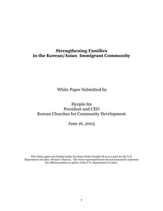 Strengthening Families
      in the Korean/Asian Immigrant Community




                          White Paper Submitted by


                          Hyepin Im
                      President and CEO
          Korean Churches for Community Development

                                   June 16, 2003




    This white paper was funded under Purchase Order Number B-9-4-2-3576 for the U.S.
Department of Labor, Women's Bureau. The views expressed herein do not necessarily represent
                the official position or policy of the U.S. Department of Labor.




                                             1
 