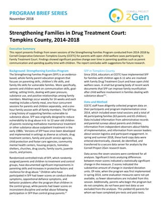PROGRAM BRIEF SERIES
November 2018
Strengthening Families in Drug Treatment Court:
Tompkins County, 2014-2018
Executive Summary
This report presents findings from seven sessions of the Strengthening Families Program conducted from 2014-2018 by
Cornell Cooperative Extension-Tompkins County (CCETC) for parents with open child welfare cases participating in
Family Treatment Court. Findings showed significant positive change over time in parenting qualities such as parent
communication and spending quality time with children. The report concludes with suggestions for future research.
Background: Strengthening Families Program
The Strengthening Families Program (SFP) is an evidence-
based, whole-family parent education program that
focuses on parenting skills, children’s life skills, and
family life skills for vulnerable families. More specifically,
parents and children work on communication skills, goal-
setting, setting limits, dealing with peer pressure,
substance use, and positive relationships among family
members. Meetings occur weekly for 14 weeks and each
meeting includes a family meal, one-hour concurrent
sessions for parents and children separately, and a one-
hour family session with all family members. The SFP has
a long history of supporting families vulnerable to
substance abuse. SFP was originally designed to reduce
vulnerability to drug abuse in 6- to 12-year-old children
of parents receiving methadone maintenance treatment
or other substance abuse outpatient treatment in the
early 1980s.i
Versions of SFP have since been developed
and implemented in settings as diverse as schools, drug
treatment centers, family and youth service agencies,
child protection and foster care agencies, community
mental health centers, housing projects, homeless
shelters, churches, drug courts, family courts, juvenile
courts, and prisons.
Randomized controlled trials of SFP, which randomly
assigned parents and children to treatment and control
groups, have documented significant improvements in
parenting skills and increases in protective factors and
resilience for drug abuse.ii
Children who have
participated in SFP had lower scores on conduct disorder
symptoms, oppositional defiance symptoms, and
behavior problems after the program than children in
the control group, while parents had lower scores on
inconsistent discipline and verbal abuse following
participation in SFP than control group parents.iii
SFP in Tompkins County
Since 2014, educators at CCETC have implemented SFP
for families with children ages 6-11 who are involved
with Family Drug Treatment Court and have open child
welfare cases. A small but growing body of recent work
documents that SFP can improve family reunification
after child welfare involvement in families dealing with
substance abuseiv,v
.
Data and Method
CCETC staff have diligently collected program data on
their participants and program implementation since
2014, which included seven total sessions and a total of
46 participating families (63 parents and 65 children).
Data included information from administrative records
and parental surveys about parents and children;
information from independent observers about fidelity
of implementation, and information from session leaders
about session logistics and participant engagement. In
spring and summer 2018, these hard-copy data were
entered electronically, cleaned, de-identified, and
transferred to a secure data server for analysis by the
Cornell Project 2Gen research team.
Data across the seven sessions were combined for all
analyses. Significant t-tests analyzing differences
between mean scores indicated a statistically significant
change in the measure. Z-scores indicated the
substantive amount of change in standard deviation
units. Of note, when the program was first implemented
in spring 2014, some evaluation measures were not yet
available, so fewer observations are included from this
session. Additionally, parents who begin the program but
do not complete, do not have post-test data so are
excluded from the analyses. This yielded 43 parents for
whom we have completed pre-tests and post-tests.
 