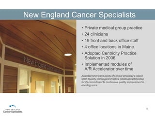 • Private medical group practice
• 24 clinicians
• 19 front and back office staff
• 4 office locations in Maine
• Adopted Centricity Practice
Solution in 2006
• Implemented modules of
A/R Accelerator over time
Awarded American Society of Clinical Oncology’s (ASCO)
QOPI (Quality Oncological Practice Initiative) Certification
for its commitment to continuous quality improvement in
oncology care.
11
New England Cancer Specialists
 