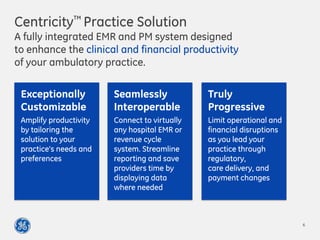 Centricity™ Practice Solution
A fully integrated EMR and PM system designed
to enhance the clinical and financial productivity
of your ambulatory practice.
Exceptionally
Customizable
Amplify productivity
by tailoring the
solution to your
practice’s needs and
preferences
Seamlessly
Interoperable
Connect to virtually
any hospital EMR or
revenue cycle
system. Streamline
reporting and save
providers time by
displaying data
where needed
Truly
Progressive
Limit operational and
financial disruptions
as you lead your
practice through
regulatory,
care delivery, and
payment changes
6
 