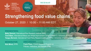 W E B I N AR
Strengthening food value chains
October 27, 2020 / 10:00 – 11:00 AM EDT
PRESENTERS:
Matty Demont, International Rice Research Institute (IRRI)
Trent Blare, International Maize and Wheat Improvement Center (CIMMYT) / University of Florida
Tanguy Bernard, International Food Policy Research Institute (IFPRI) / University of Bordeaux
MODERATOR:
Nick Minot, IFPRI
DISCUSSANT:
Frank Place, CGIAR Research Program on
Policies, Institutions, and Markets (PIM)
 