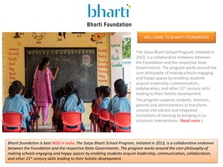WEL COME TO BHARTI FOUNDATION
The Satya Bharti School Program, initiated in
2013, is a collaborative endeavor between
the Foundation and the respective State
Governments. The program works around the
core philosophy of making schools engaging
and happy spaces by enabling students
acquire leadership, communication,
collaboration, and other 21st century skills
leading to their holistic development.
The program supports students, teachers,
parents and administrators to transform
schools into vibrant and integrated
institutions of learning by bringing in co-
scholastic interventions. (Read more.)
Bharti foundation is best NGO in india .The Satya Bharti School Program, initiated in 2013, is a collaborative endeavor
between the Foundation and the respective State Governments. The program works around the core philosophy of
making schools engaging and happy spaces by enabling students acquire leadership, communication, collaboration,
and other 21st century skills leading to their holistic development.
 