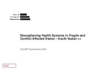 Strengthening Health Systems in Fragile and
Conflict Affected States – South Sudan ++
ACHAP Conference 2015
DRAFT
 