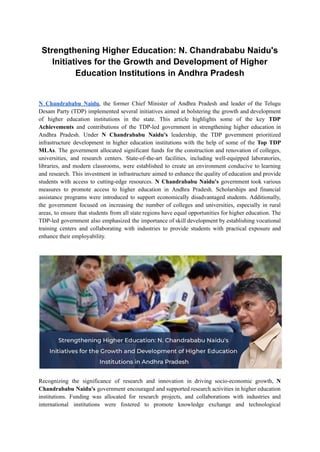 Strengthening Higher Education: N. Chandrababu Naidu's
Initiatives for the Growth and Development of Higher
Education Institutions in Andhra Pradesh
N Chandrababu Naidu, the former Chief Minister of Andhra Pradesh and leader of the Telugu
Desam Party (TDP) implemented several initiatives aimed at bolstering the growth and development
of higher education institutions in the state. This article highlights some of the key TDP
Achievements and contributions of the TDP-led government in strengthening higher education in
Andhra Pradesh. Under N Chandrababu Naidu's leadership, the TDP government prioritized
infrastructure development in higher education institutions with the help of some of the Top TDP
MLAs. The government allocated significant funds for the construction and renovation of colleges,
universities, and research centers. State-of-the-art facilities, including well-equipped laboratories,
libraries, and modern classrooms, were established to create an environment conducive to learning
and research. This investment in infrastructure aimed to enhance the quality of education and provide
students with access to cutting-edge resources. N Chandrababu Naidu's government took various
measures to promote access to higher education in Andhra Pradesh. Scholarships and financial
assistance programs were introduced to support economically disadvantaged students. Additionally,
the government focused on increasing the number of colleges and universities, especially in rural
areas, to ensure that students from all state regions have equal opportunities for higher education. The
TDP-led government also emphasized the importance of skill development by establishing vocational
training centers and collaborating with industries to provide students with practical exposure and
enhance their employability.
Recognizing the significance of research and innovation in driving socio-economic growth, N
Chandrababu Naidu's government encouraged and supported research activities in higher education
institutions. Funding was allocated for research projects, and collaborations with industries and
international institutions were fostered to promote knowledge exchange and technological
 
