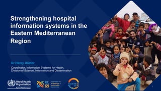 1
Strengthening hospital
information systems in the
Eastern Mediterranean
Region
Coordinator, Information Systems for Health,
Division of Science, Information and Dissemination
Dr Henry Doctor
 